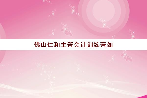 佛山仁和主管会计训练营如何报名？详细流程解析与培训课程特色介绍