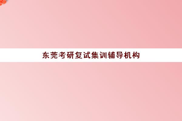 东莞考研复试集训辅导机构培训学校排名榜最新如何查询？2025年十大机构实力对比、课程特色与择校全指南