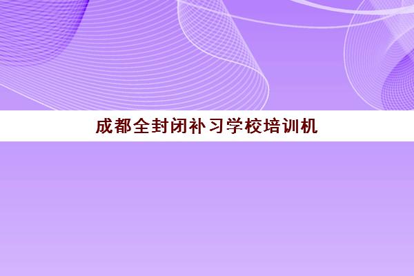 成都全封闭补习学校培训机构哪家强些？2023年十大机构师资实力、课程特色、收费标准与择校指南全解析