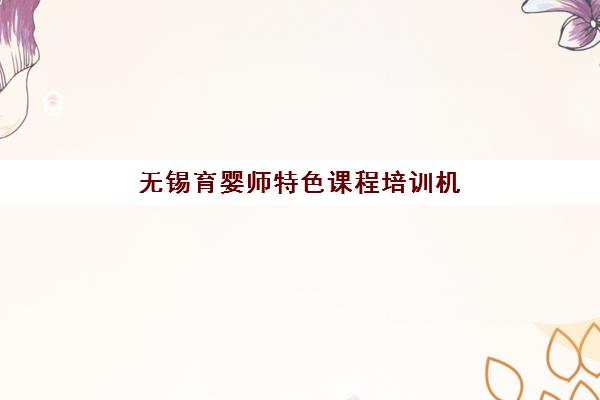 无锡育婴师特色课程培训机构哪个更好一点？2025年权威TOP5榜单、课程特色与择校全攻略
