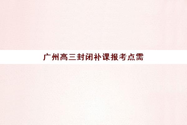 广州高三封闭补课报考点需要工作证明吗？2025年最新报名材料清单、证件要求详解与备考全指南