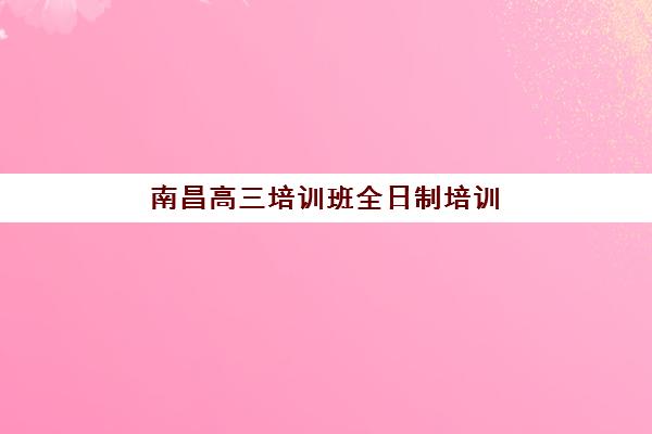 南昌高三培训班全日制培训机构哪个比较好？2025年最新排名、费用对比与择校全攻略