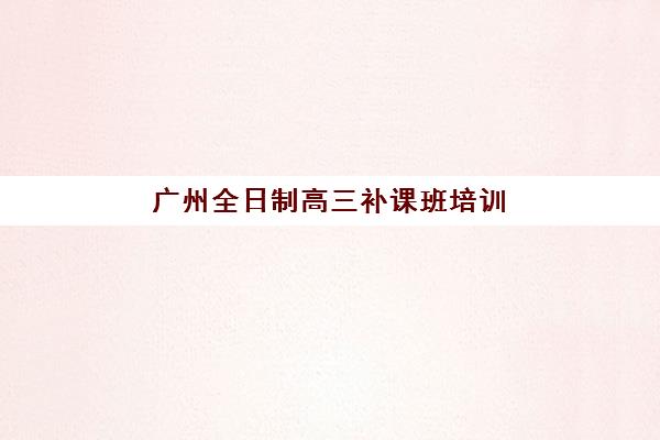 广州全日制高三补课班培训机构哪家好一点？2025年十大机构权威评测、择校指南与费用全解析