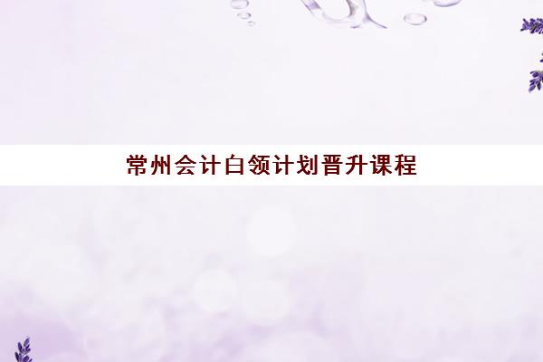 常州会计白领计划晋升课程辅导学校如何选？2025年最新机构对比与择校全指南