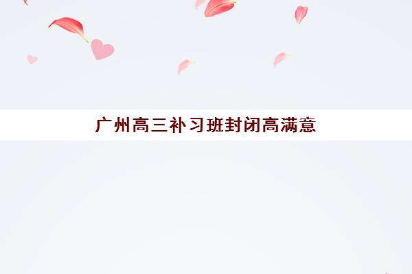 广州高三补习班封闭高满意度机构TOP5有哪些？2025年权威榜单揭秘与家长选择全攻略