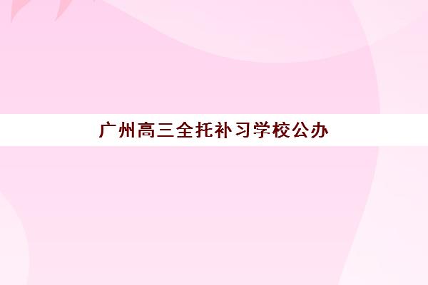 广州高三全托补习学校公办vs民办服务对比如何选择？2025年最新差异分析、择校指南与避坑全攻略