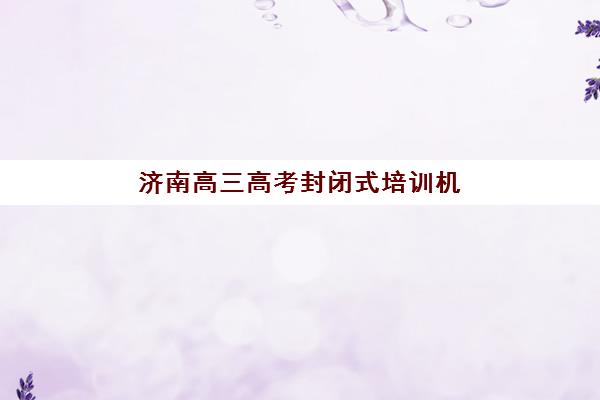 济南高三高考封闭式培训机构集训营哪个比较好一点？2025年最新排名、择校指南与全方位解析