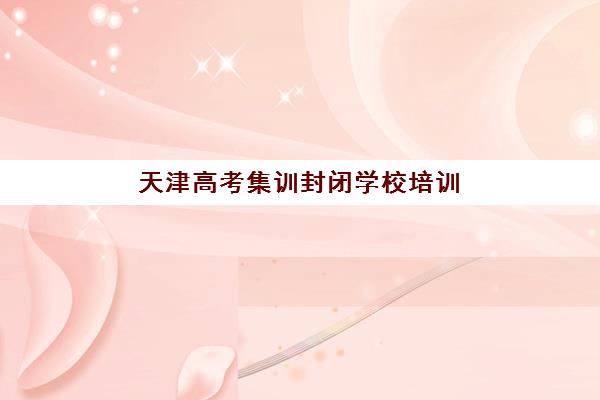 天津高考集训封闭学校培训基地在哪个位置？2025年最新机构地址分布、择校技巧与交通出行全攻略