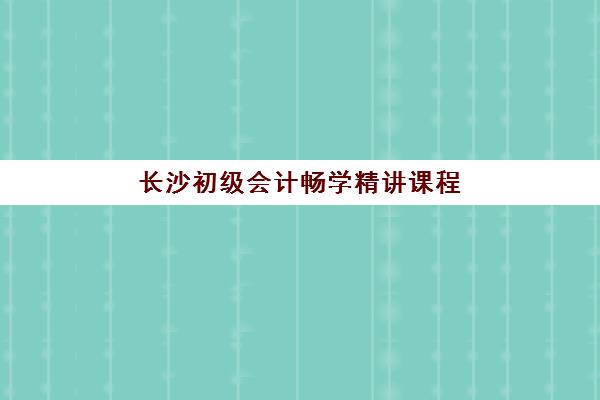 长沙初级会计畅学精讲课程集中训练营怎么样啊？2025年最新课程体验、师资实力、学习效果与选择指南全解析
