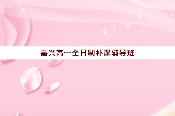 嘉兴高一全日制补课辅导班排名一览表如何查询？2025年最新权威榜单解析、择校指南与备考全攻略