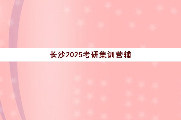 长沙2025考研集训营辅导班排名一览表如何查询？最新权威榜单与科学择校全攻略