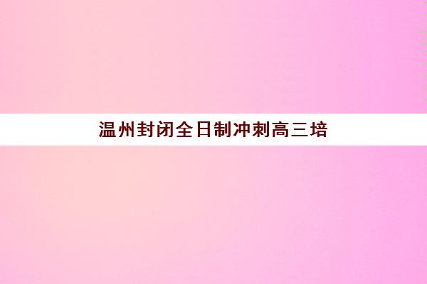 温州封闭全日制冲刺高三培训班如何选择？2025年优质机构评测与费用全解析