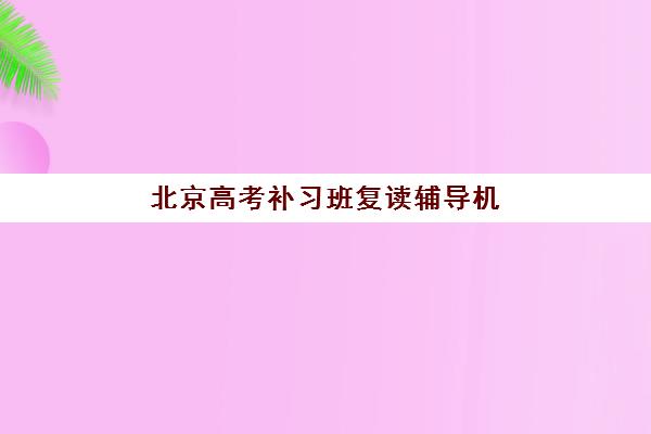 北京高考补习班复读辅导机构排名榜最新如何科学参考？2025年权威排名解析、择校技巧与备考全攻略