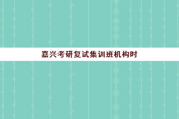 嘉兴考研复试集训班机构时间2025年具体时间如何查询？最新时间表、机构对比与备考全攻略