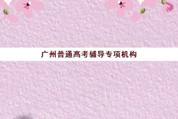 广州普通高考辅导专项机构竞争力排行如何科学评估？2025年最新权威榜单深度解读与个性化择校全指南