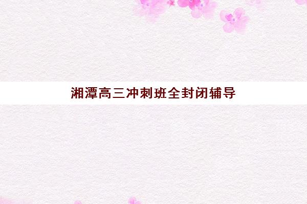 湘潭高三冲刺班全封闭辅导机构哪个比较好？2025年最新排名、择校指南与成功案例全解析