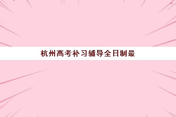 杭州高考补习辅导全日制最好辅导学校排名全面解读：2025年十大顶尖机构深度对比、课程特色与科学择校指南