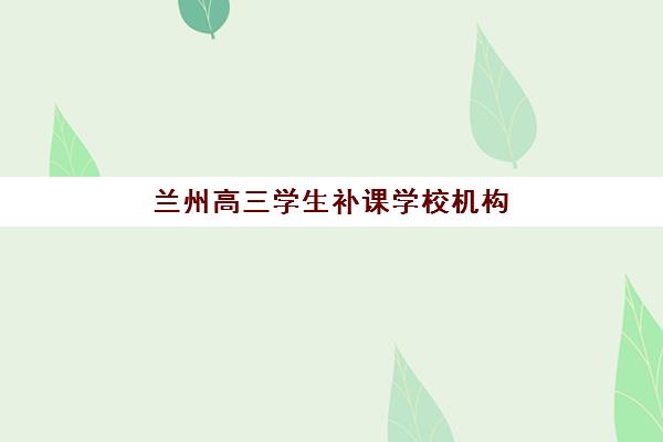 兰州高三学生补课学校机构教学创新力三强如何选？2025年最新评测与择校指南