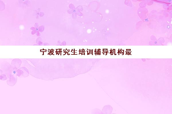 宁波研究生培训辅导机构最好辅导学校是哪个？2025年最新权威排名、各机构特色解析与科学择校全攻略