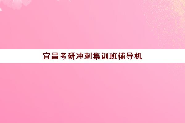 宜昌考研冲刺集训班辅导机构哪家强些啊？2023年最新权威排名解析、择校标准与成功案例全指南
