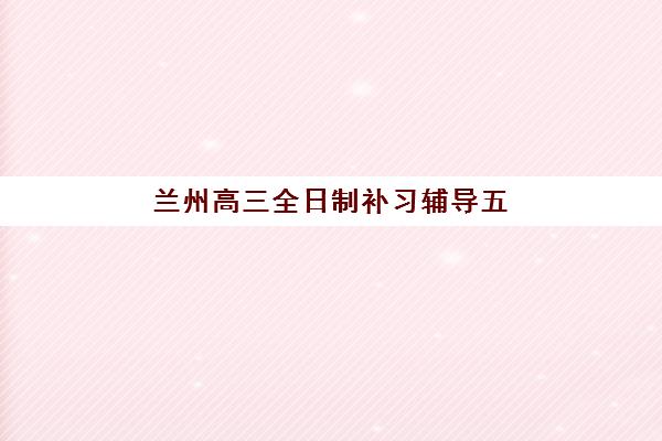 兰州高三全日制补习辅导五大机构技术白皮书：2025年最新排名与选择全攻略
