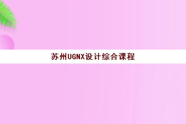 苏州UGNX设计综合课程辅导机构排名前三名如何选择？2025年最新实力榜单与择校指南