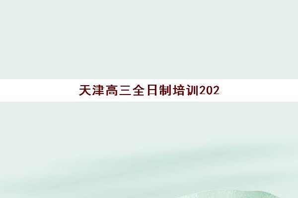 天津高三全日制培训2025培训哪个好？十大机构排名详情、择校指南与报读全攻略