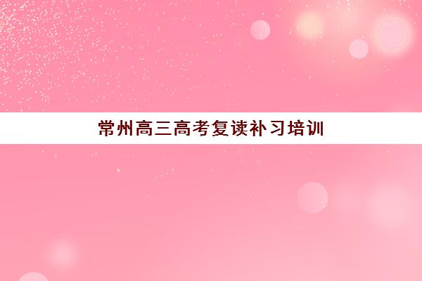 常州高三高考复读补习培训班哪个比较好？2025年最新TOP5排名深度解析与择校全攻略