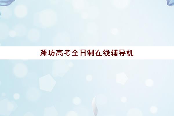 潍坊高考全日制在线辅导机构发展指数TOP5如何评估？2025年最新指标体系、前十强机构深度剖析与科学择校指南