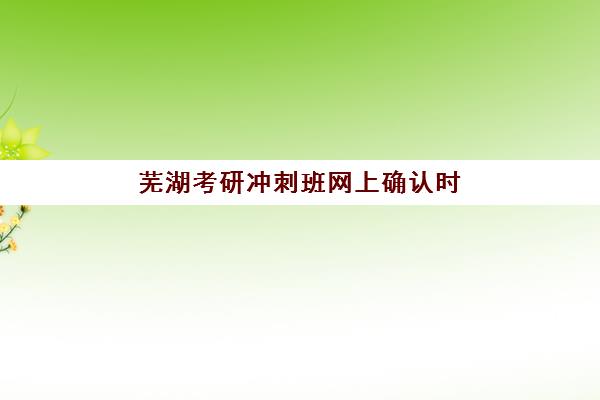 芜湖考研冲刺班网上确认时间2025年何时开始？完整时间节点与材料准备全攻略