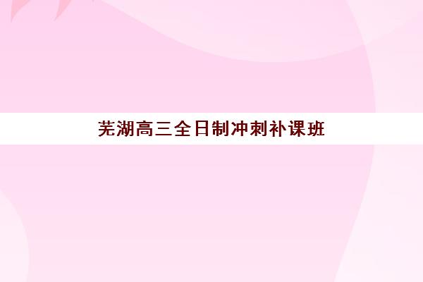 芜湖高三全日制冲刺补课班怎么选？排名前十机构综合对比与择校指南