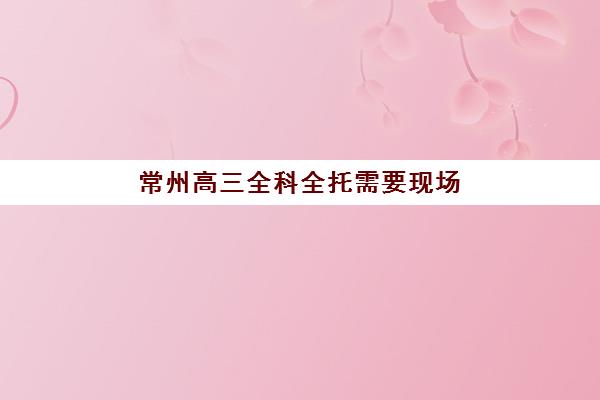 常州高三全科全托需要现场确认吗现在？2025年最新现场确认流程、材料清单及全托机构选择指南