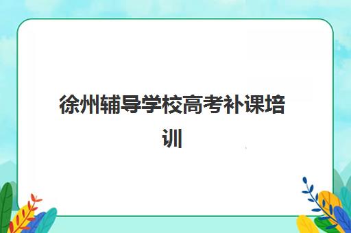 徐州辅导学校高考补课培训排名第一的学校如何选择？2025年最新排名标准、择校指南与提分全攻略