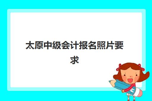 太原中级会计报名照片要求是什么？2025年最新标准与快速过审指南
