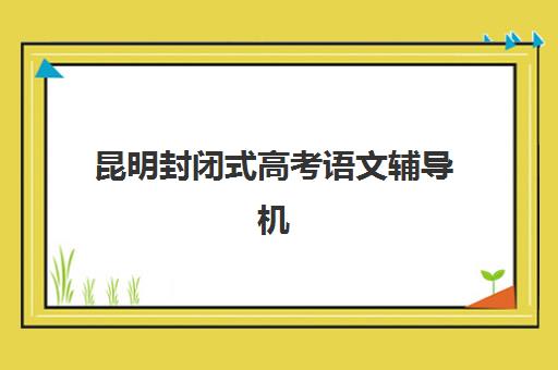 昆明封闭式高考语文辅导机构辅导培训机构有哪些学校？2025年最新名单、择校指南与全程攻略