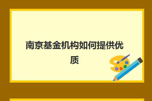 南京基金机构如何提供优质服务？2025年六大创新案例深度解析