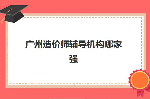 广州造价师辅导机构哪家强些？2025年最新排名前十榜单、各机构特色与择校全指南