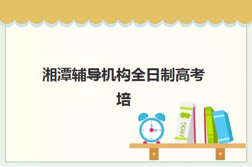 湘潭辅导机构全日制高考培训班哪个最好一点？2025年最新排名解析、择校标准与成功案例全指南
