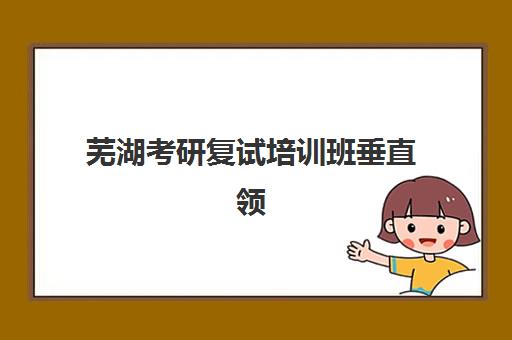 芜湖考研复试培训班垂直领域TOP10如何选择？2025年最新机构排名、课程特色与避坑指南全解析