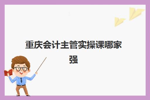 重庆会计主管实操课哪家强？2025年八大行业高口碑机构特色解析与择校指南