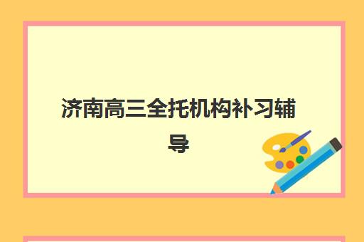 济南高三全托机构补习辅导班哪个比较好一点？2025年最新排名前十、各机构优劣势对比与择校全指南