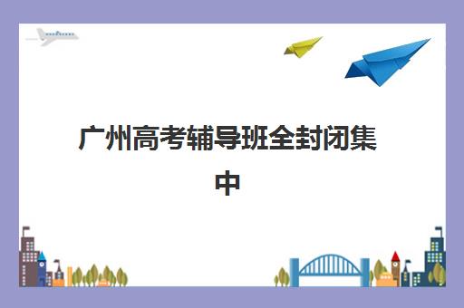 广州高考辅导班全封闭集中训练营有哪些机构？2025年最新十大权威机构名单、特色解析与科学择校全指南