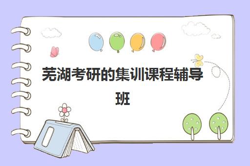 芜湖考研的集训课程辅导班有哪些机构好？2025年最新十大优选榜单、课程特色与科学择校全攻略
