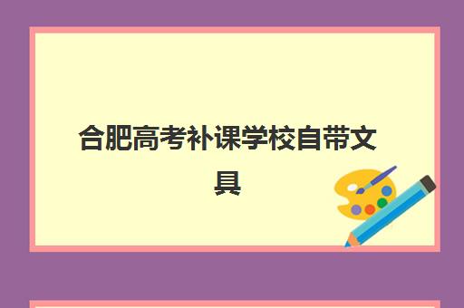 合肥高考补课学校自带文具还是发文具？2025年最新政策解读、文具准备全指南与避坑攻略