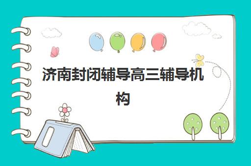 济南封闭辅导高三辅导机构排名榜前十名如何查询？2025年最新权威TOP10榜单、各校特色解析与科学择校指南
