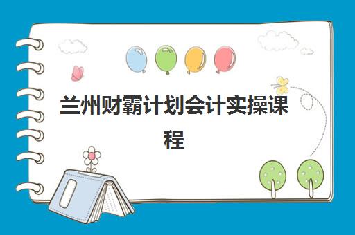 兰州财霸计划会计实操课程辅导培训机构有哪些？2025年最新机构排名与择校全攻略