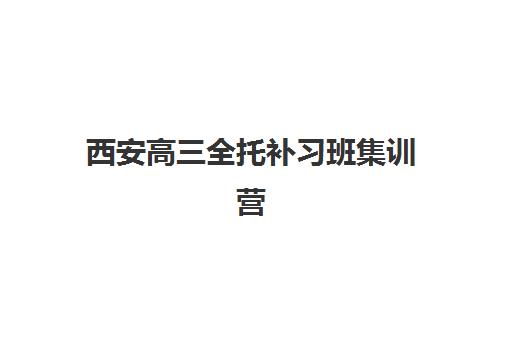 西安高三全托补习班集训营哪家口碑好一点？2025年最新权威排名、各校特色解析与科学择校指南