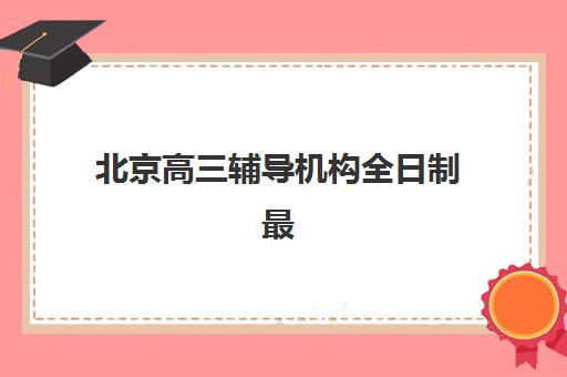 北京高三辅导机构全日制最好辅导学校是哪个？2025年最新TOP10排名对比、各校特色解析与择校全指南