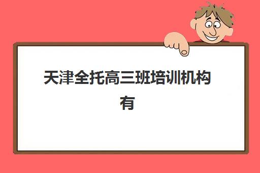 天津全托高三班培训机构有哪些学校好？2025年最新排名、择校标准与成功案例全解析