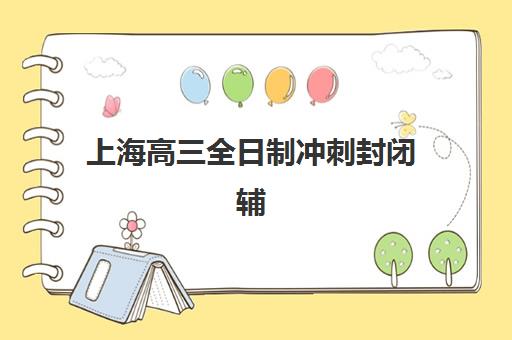上海高三全日制冲刺封闭辅导机构排名榜单如何查询？2023年最新权威排名、各校特色解析与择校指南